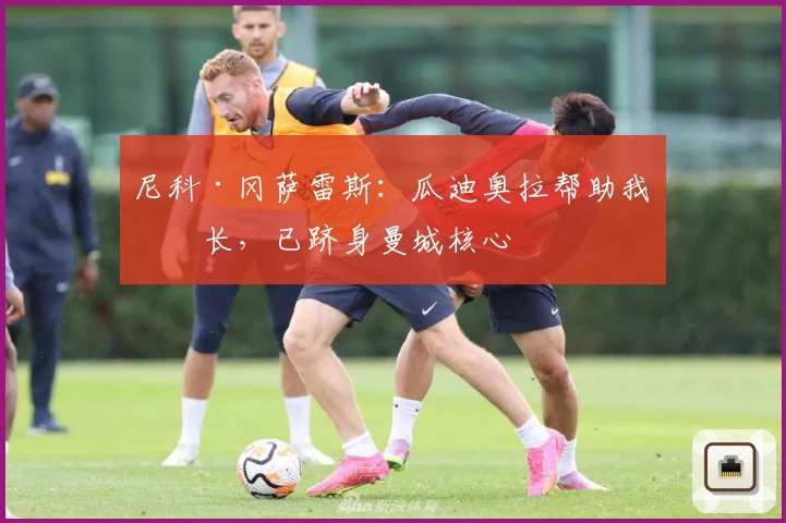 尼科·冈萨雷斯：瓜迪奥拉帮助我成长，已跻身曼城核心