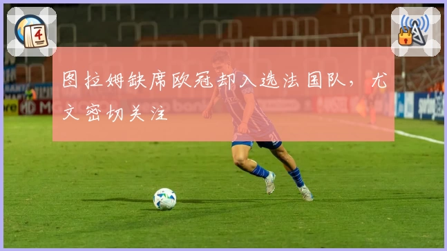 图拉姆缺席欧冠却入选法国队，尤文密切关注