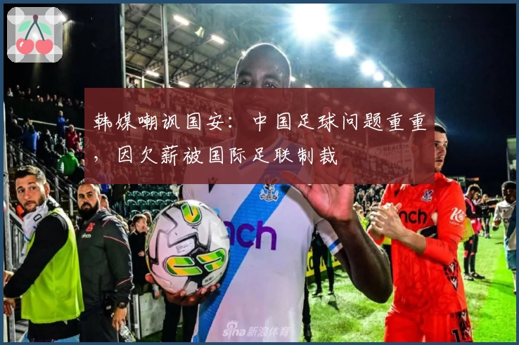 韩媒嘲讽国安：中国足球问题重重，因欠薪被国际足联制裁