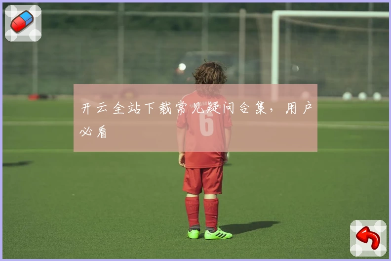 开云全站下载常见疑问合集，用户必看