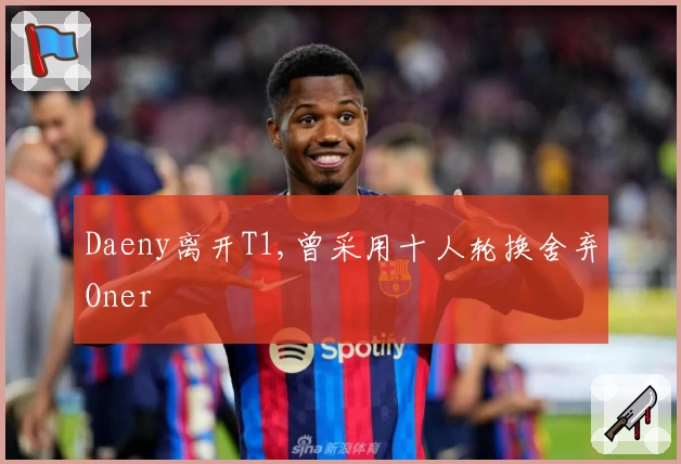 Daeny离开T1,曾采用十人轮换舍弃Oner