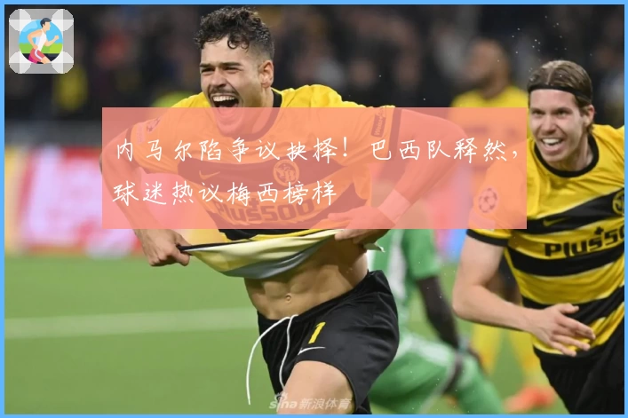 内马尔陷争议抉择！巴西队释然，球迷热议梅西榜样