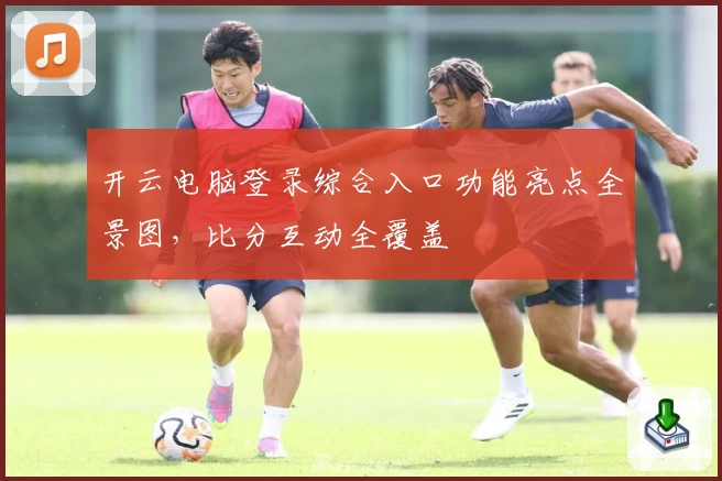 开云电脑登录综合入口功能亮点全景图，比分互动全覆盖