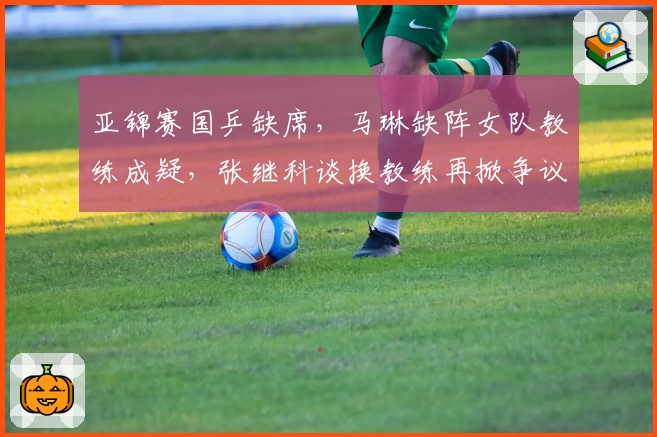 亚锦赛国乒缺席，马琳缺阵女队教练成疑，张继科谈换教练再掀争议