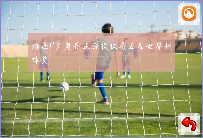 梅西C罗奥乔亚现役仅存五届世界杯球员