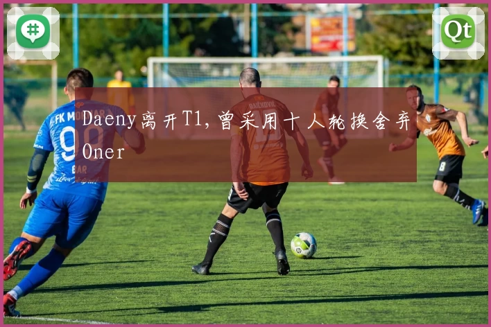 Daeny离开T1,曾采用十人轮换舍弃Oner