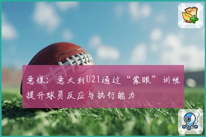 意媒:意大利U21通过“蒙眼”训练提升球员反应与执行能力