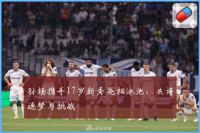 孙杨携手17岁新秀亮相泳池，共谱逐梦与挑战