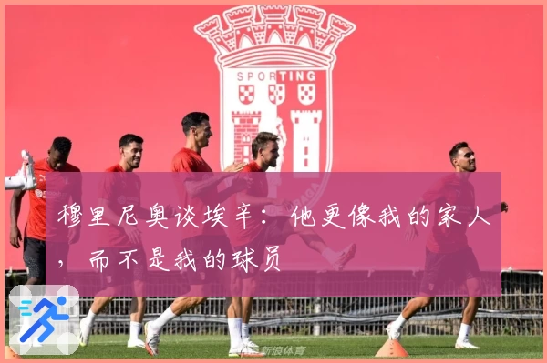 穆里尼奥谈埃辛：他更像我的家人，而不是我的球员