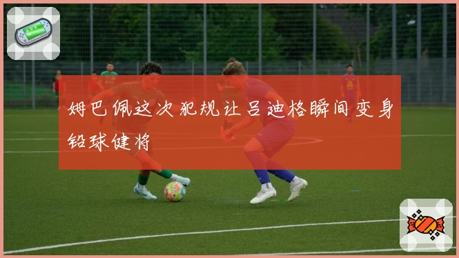 姆巴佩这次犯规让吕迪格瞬间变身铅球健将